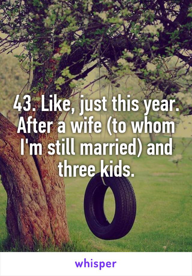 43. Like, just this year. After a wife (to whom I'm still married) and three kids.