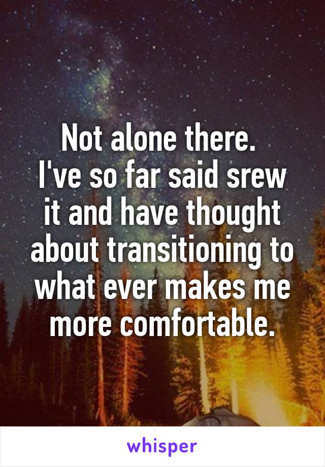 Not alone there. 
I've so far said srew it and have thought about transitioning to what ever makes me more comfortable.