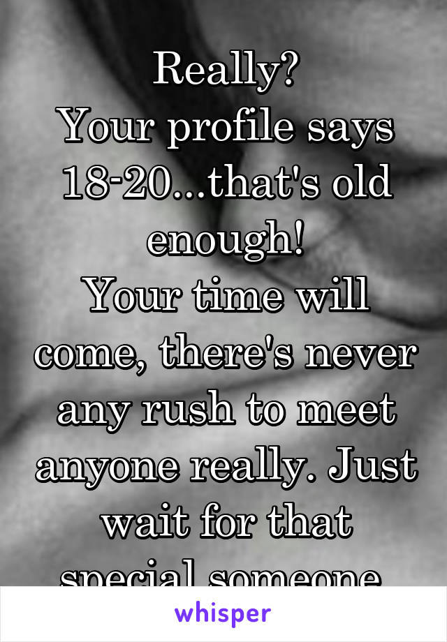 Really?
Your profile says 18-20...that's old enough!
Your time will come, there's never any rush to meet anyone really. Just wait for that special someone.