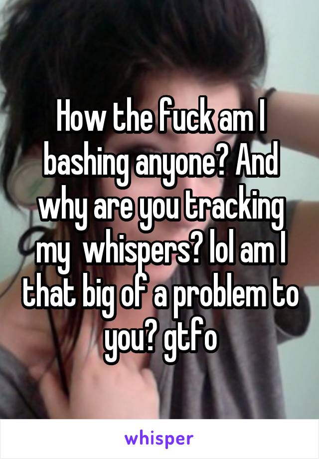 How the fuck am I bashing anyone? And why are you tracking my  whispers? lol am I that big of a problem to you? gtfo