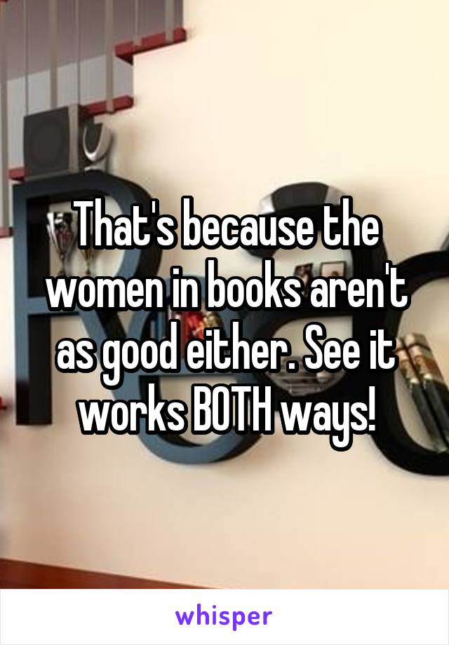 That's because the women in books aren't as good either. See it works BOTH ways!