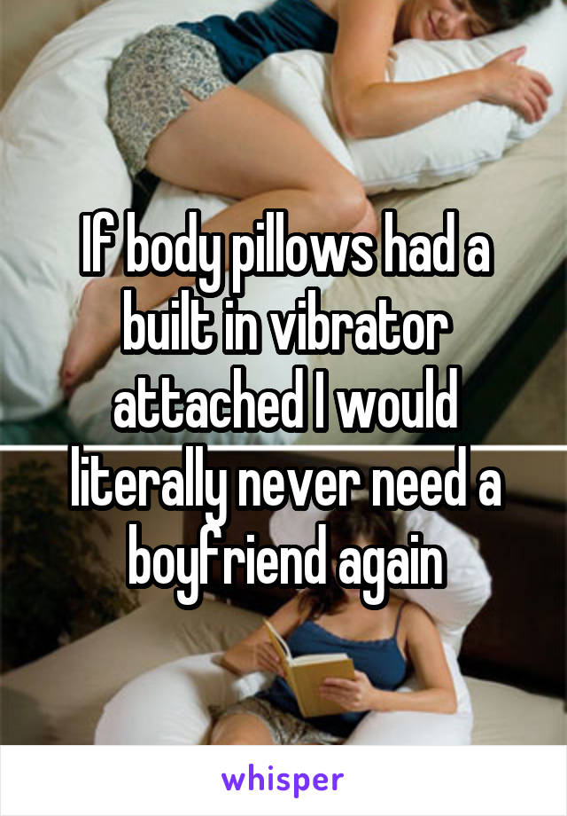 If body pillows had a built in vibrator attached I would literally never need a boyfriend again