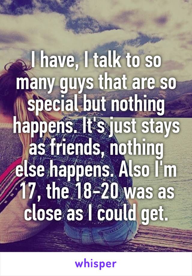 I have, I talk to so many guys that are so special but nothing happens. It's just stays as friends, nothing else happens. Also I'm 17, the 18-20 was as close as I could get.