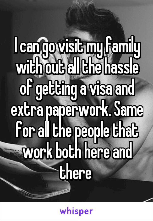 I can go visit my family with out all the hassle of getting a visa and extra paperwork. Same for all the people that work both here and there 