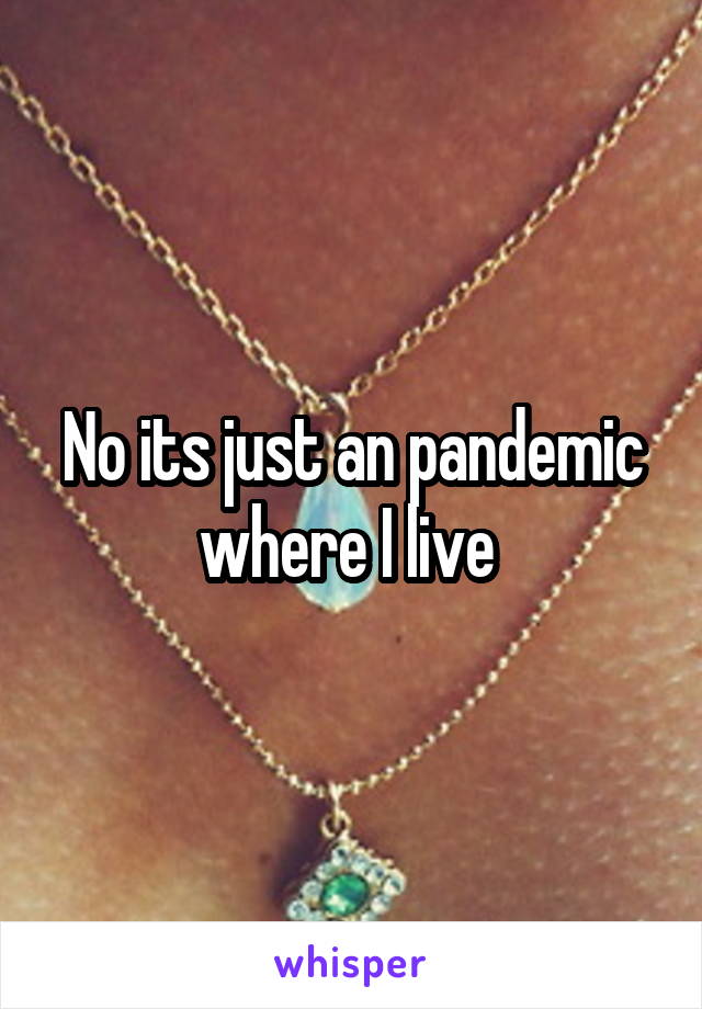 No its just an pandemic where I live 