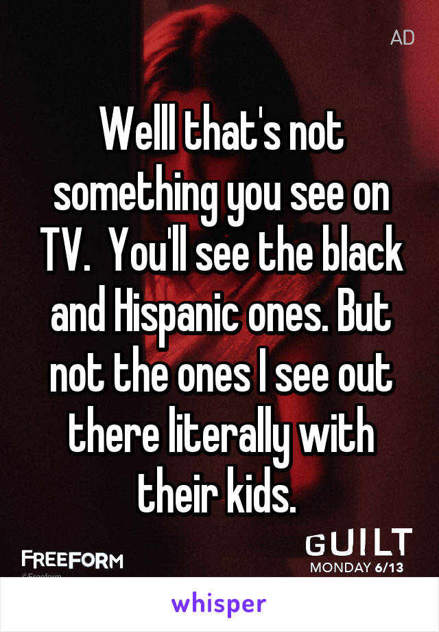 Welll that's not something you see on TV.  You'll see the black and Hispanic ones. But not the ones I see out there literally with their kids. 