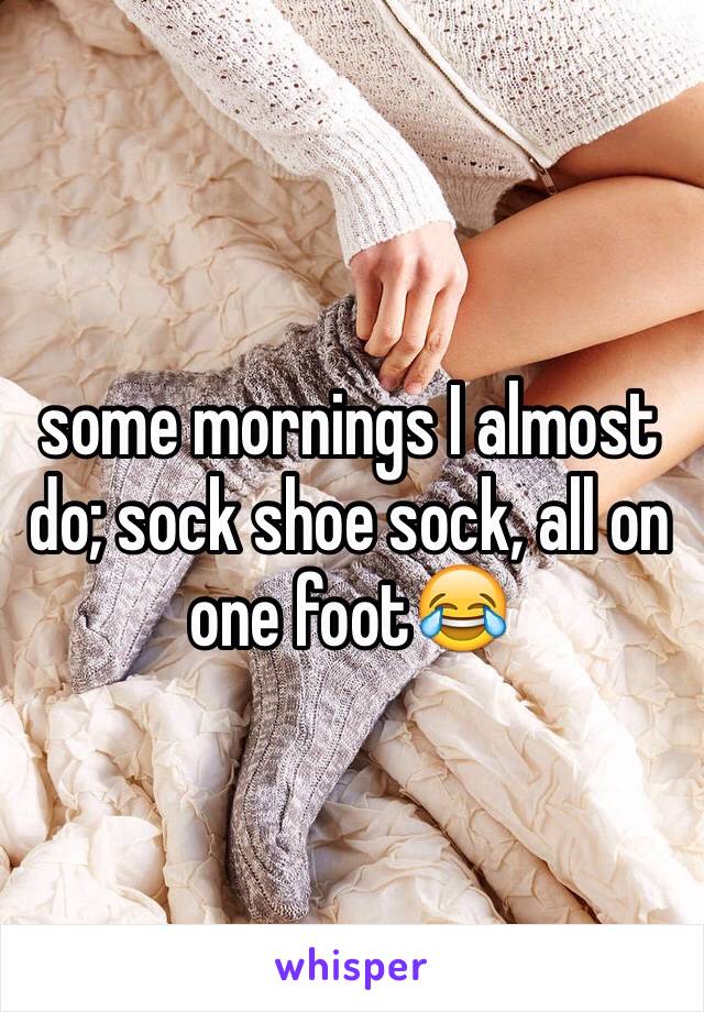 some mornings I almost do; sock shoe sock, all on one foot😂