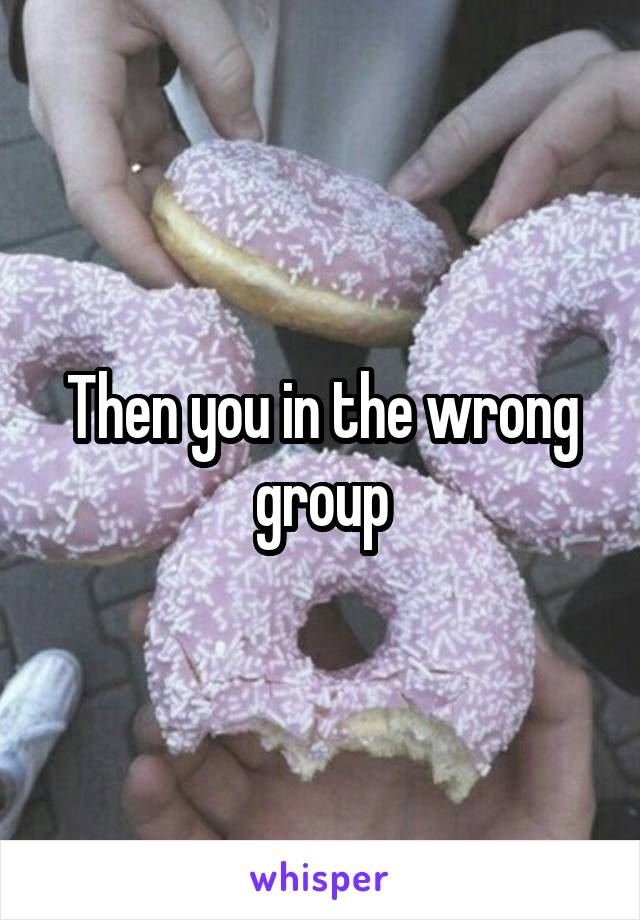 Then you in the wrong group