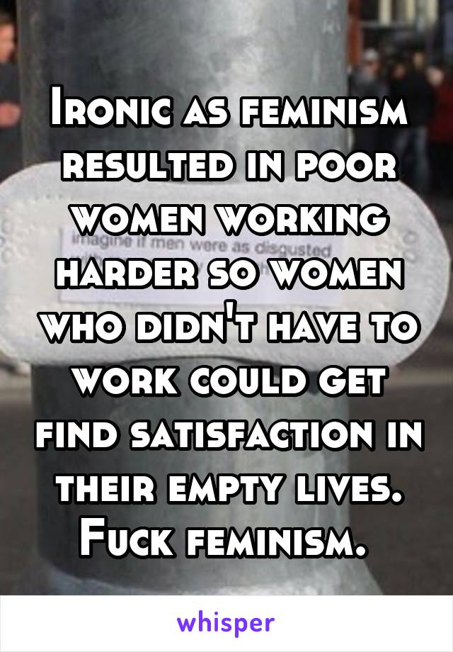 Ironic as feminism resulted in poor women working harder so women who didn't have to work could get find satisfaction in their empty lives. Fuck feminism. 