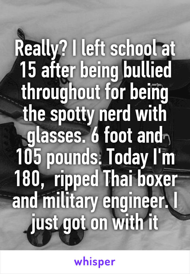 Really? I left school at 15 after being bullied throughout for being the spotty nerd with glasses. 6 foot and 105 pounds. Today I'm 180,  ripped Thai boxer and military engineer. I just got on with it