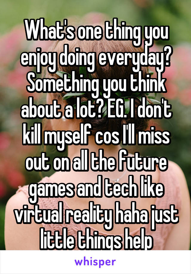 What's one thing you enjoy doing everyday? Something you think about a lot? EG. I don't kill myself cos I'll miss out on all the future games and tech like virtual reality haha just little things help