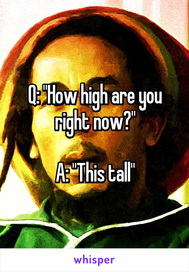 Q: "How high are you right now?"

A: "This tall"