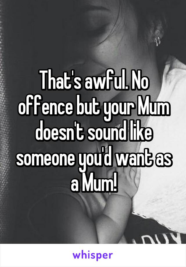 That's awful. No offence but your Mum doesn't sound like someone you'd want as a Mum!