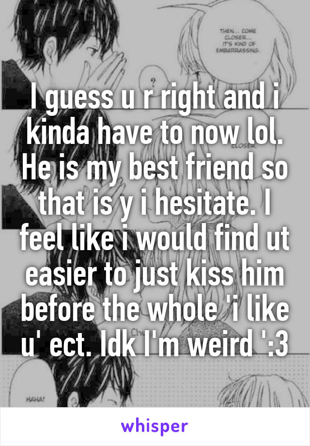 I guess u r right and i kinda have to now lol. He is my best friend so that is y i hesitate. I feel like i would find ut easier to just kiss him before the whole 'i like u' ect. Idk I'm weird ':3