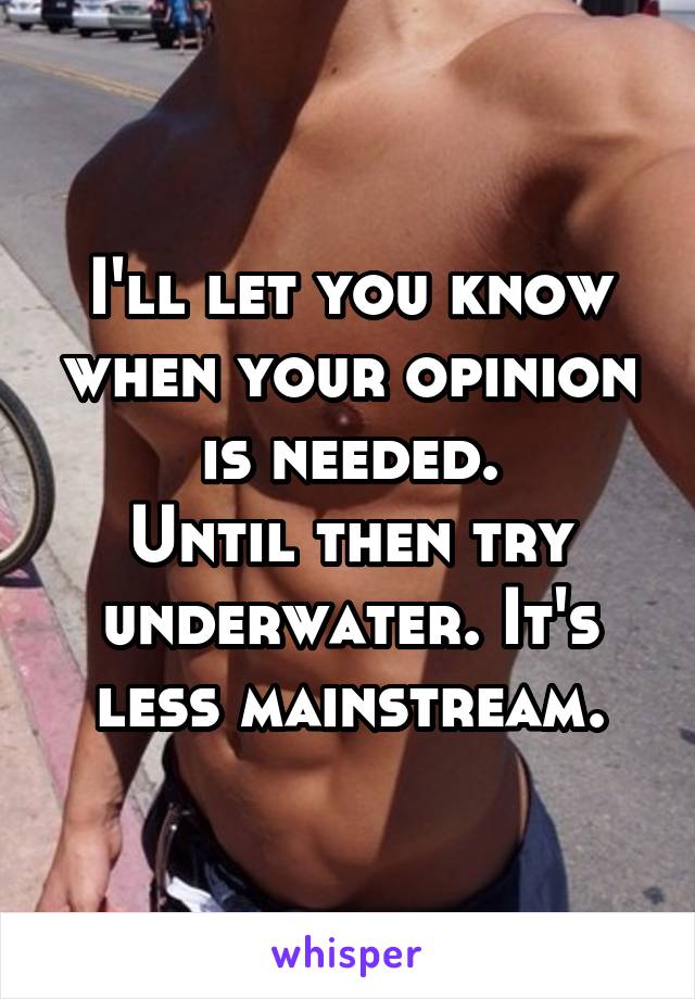 I'll let you know when your opinion is needed.
Until then try underwater. It's less mainstream.