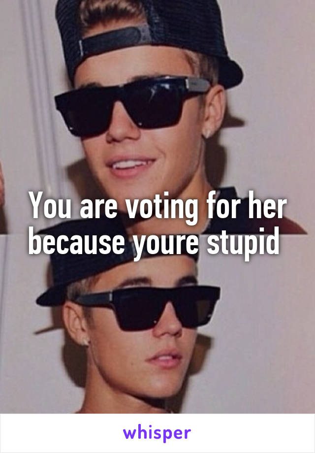 You are voting for her because youre stupid 