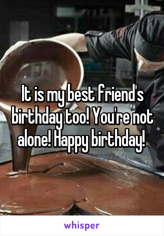 It is my best friend's birthday too! You're not alone! Happy birthday! 