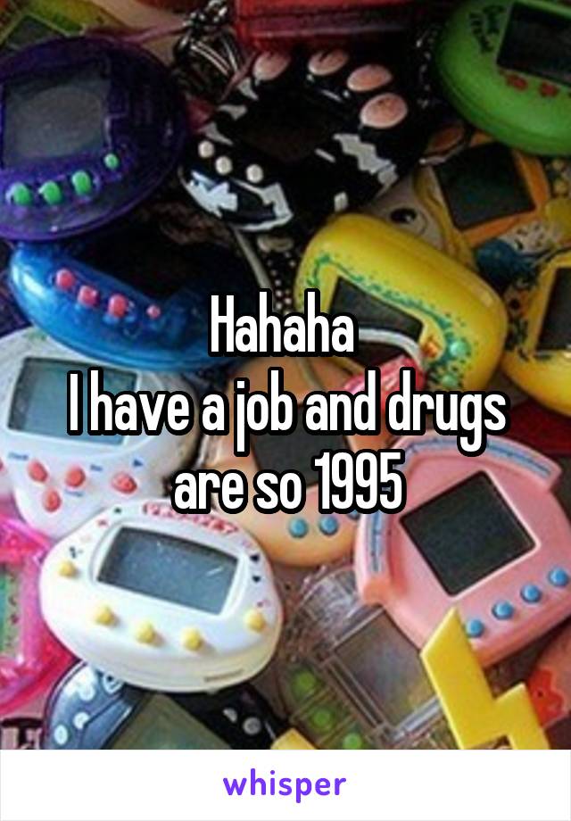 Hahaha 
I have a job and drugs are so 1995