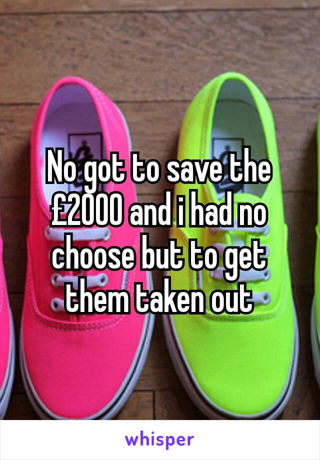 No got to save the £2000 and i had no choose but to get them taken out