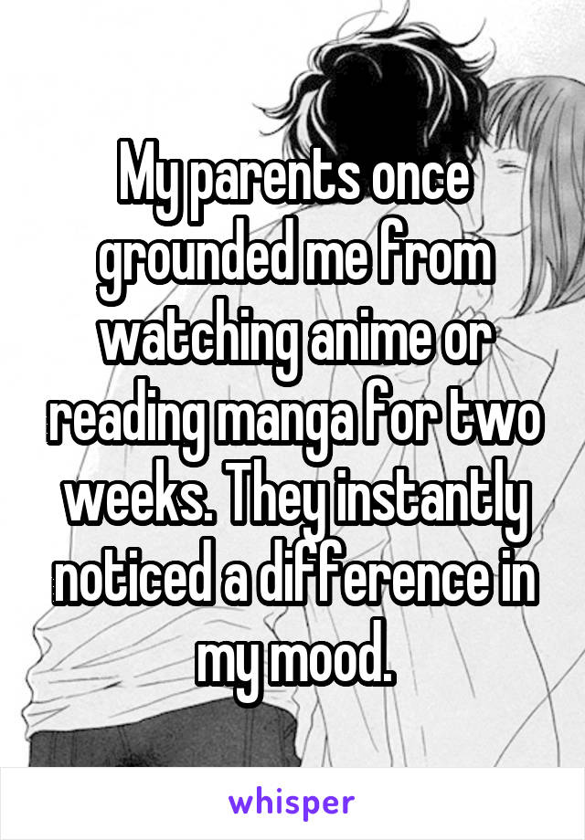 My parents once grounded me from watching anime or reading manga for two weeks. They instantly noticed a difference in my mood.