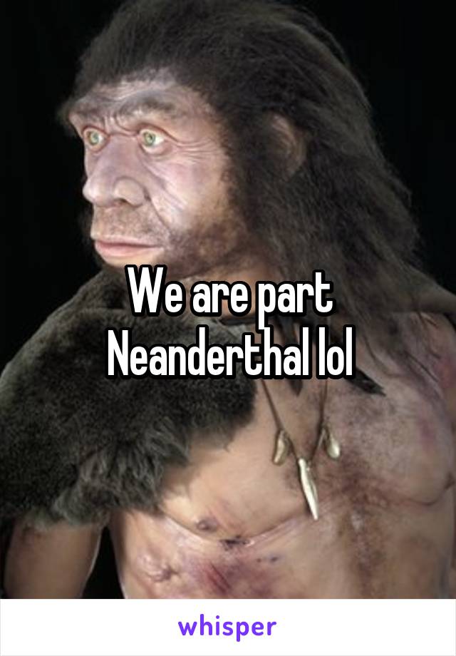 We are part Neanderthal lol