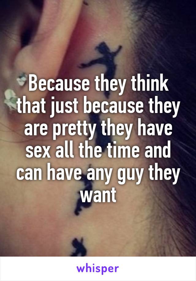 Because they think that just because they are pretty they have sex all the time and can have any guy they want