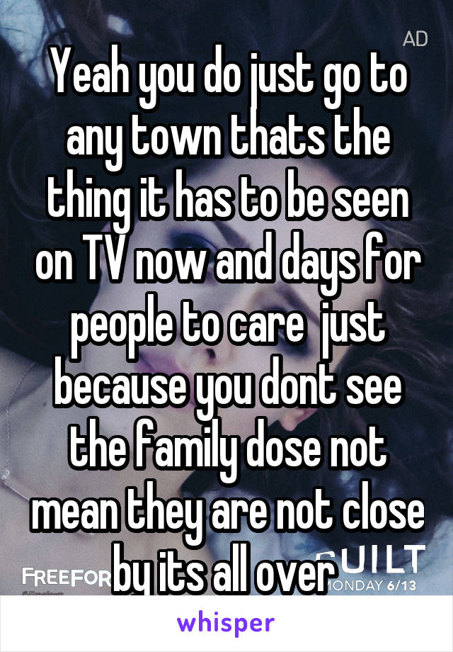 Yeah you do just go to any town thats the thing it has to be seen on TV now and days for people to care  just because you dont see the family dose not mean they are not close by its all over 