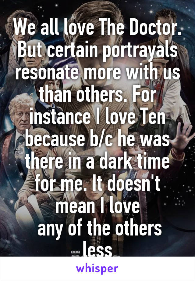 We all love The Doctor. But certain portrayals resonate more with us than others. For instance I love Ten because b/c he was there in a dark time for me. It doesn't mean I love
 any of the others less