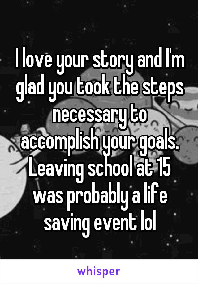 I love your story and I'm glad you took the steps necessary to accomplish your goals. Leaving school at 15 was probably a life saving event lol
