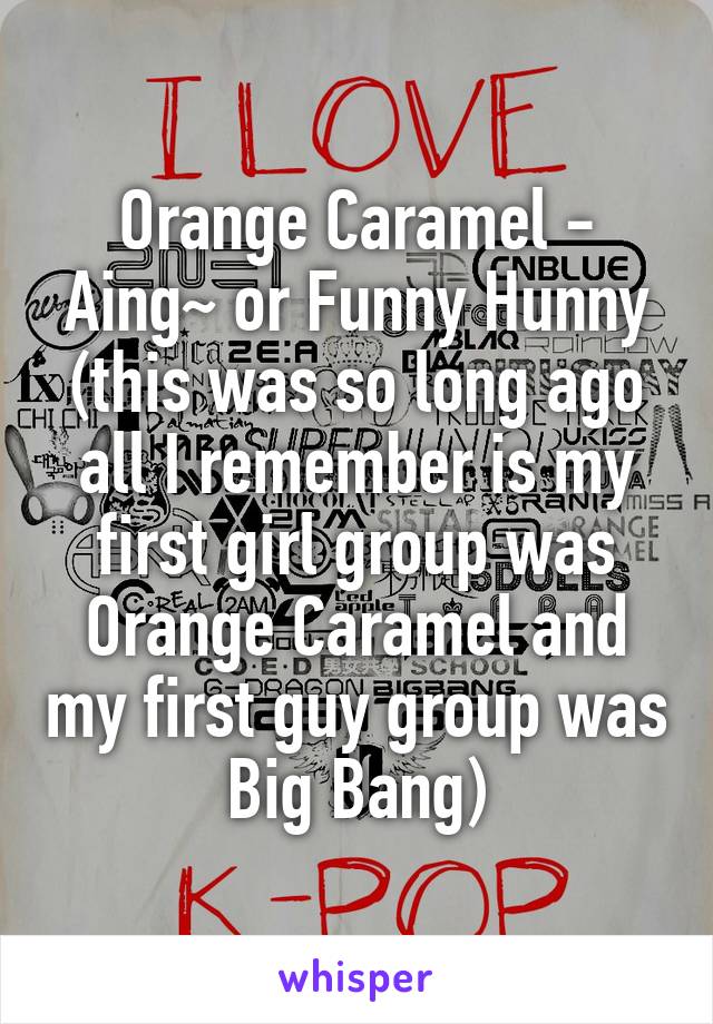 Orange Caramel - Aing~ or Funny Hunny (this was so long ago all I remember is my first girl group was Orange Caramel and my first guy group was Big Bang)