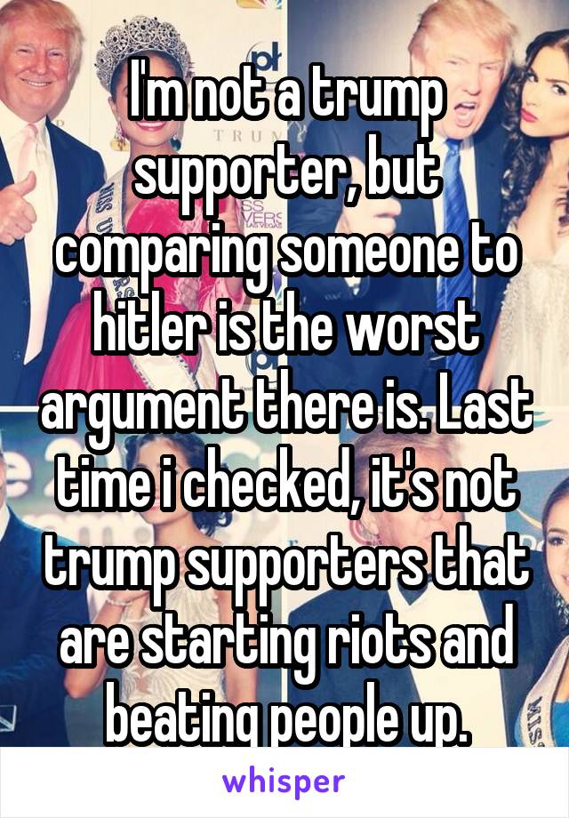 I'm not a trump supporter, but comparing someone to hitler is the worst argument there is. Last time i checked, it's not trump supporters that are starting riots and beating people up.