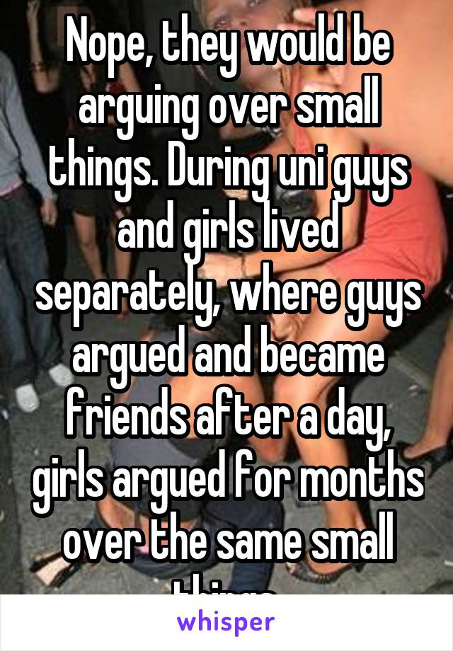 Nope, they would be arguing over small things. During uni guys and girls lived separately, where guys argued and became friends after a day, girls argued for months over the same small things.