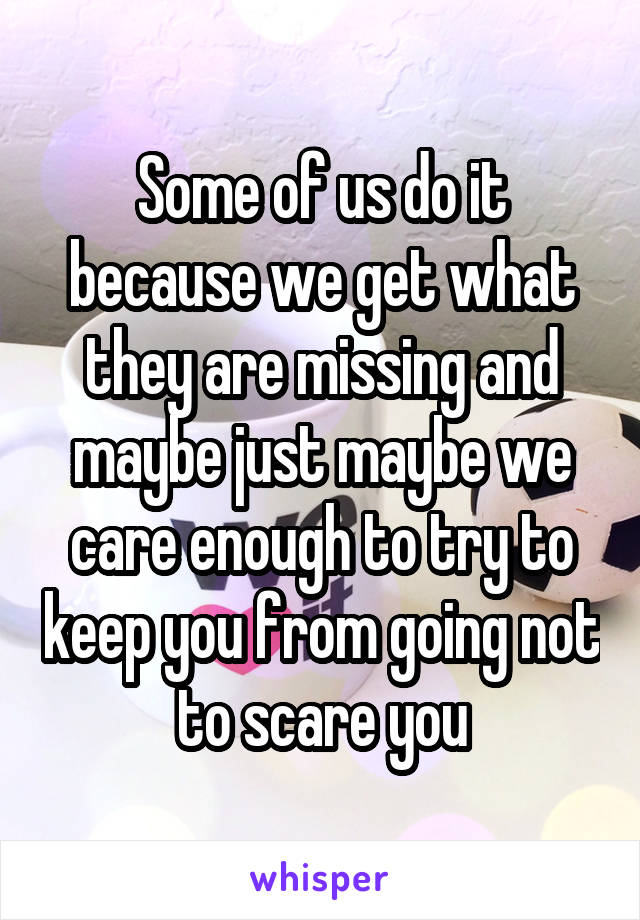Some of us do it because we get what they are missing and maybe just maybe we care enough to try to keep you from going not to scare you