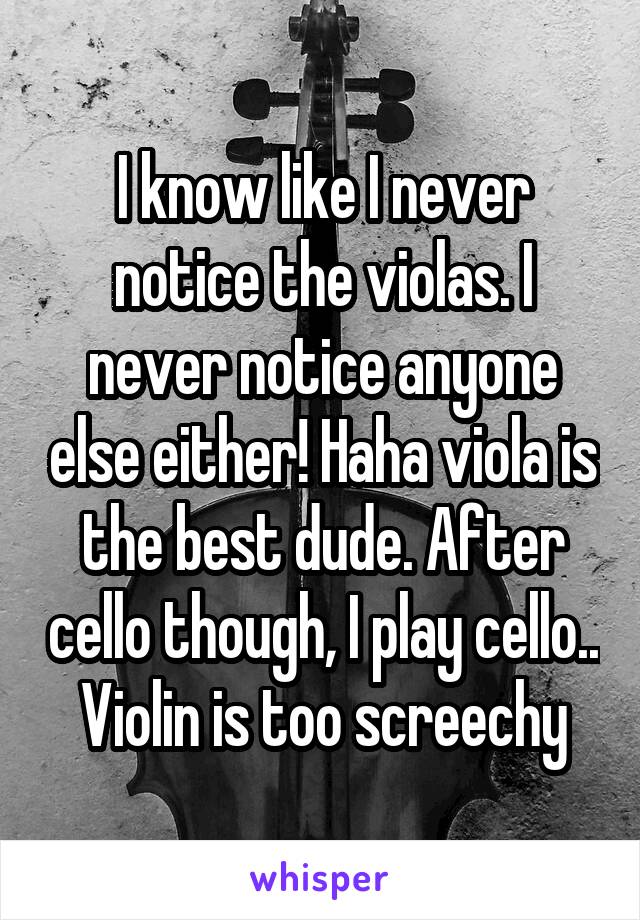 I know like I never notice the violas. I never notice anyone else either! Haha viola is the best dude. After cello though, I play cello.. Violin is too screechy