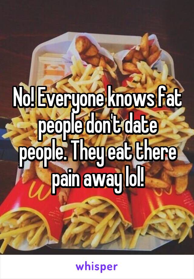 No! Everyone knows fat people don't date people. They eat there pain away lol!