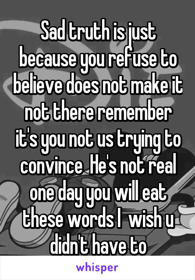 Sad truth is just because you refuse to believe does not make it not there remember it's you not us trying to convince  He's not real one day you will eat these words I  wish u didn't have to
