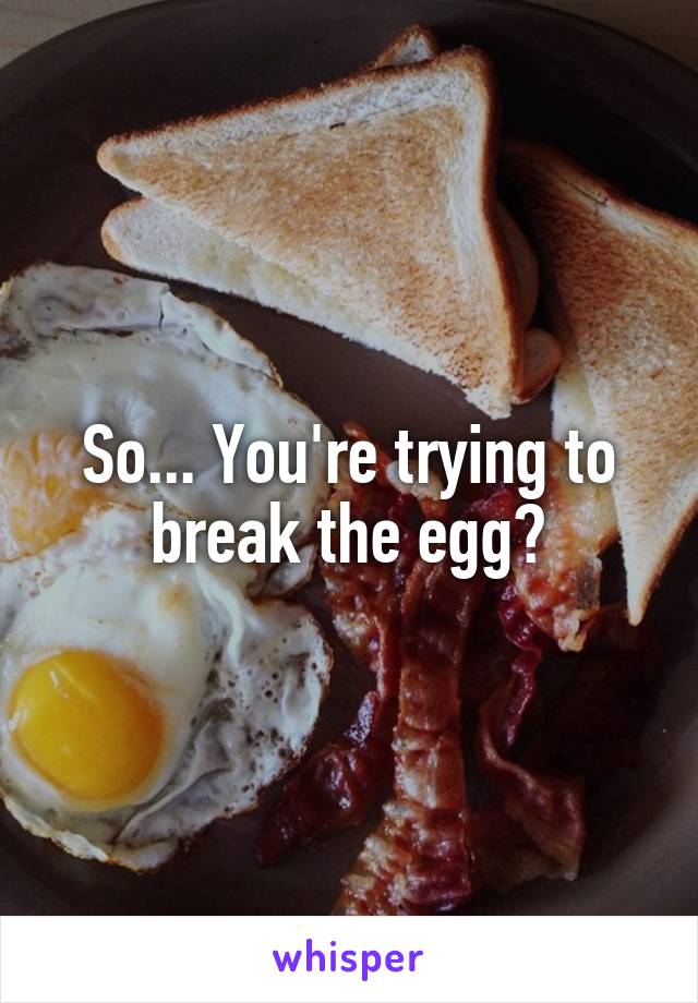 So... You're trying to break the egg?
