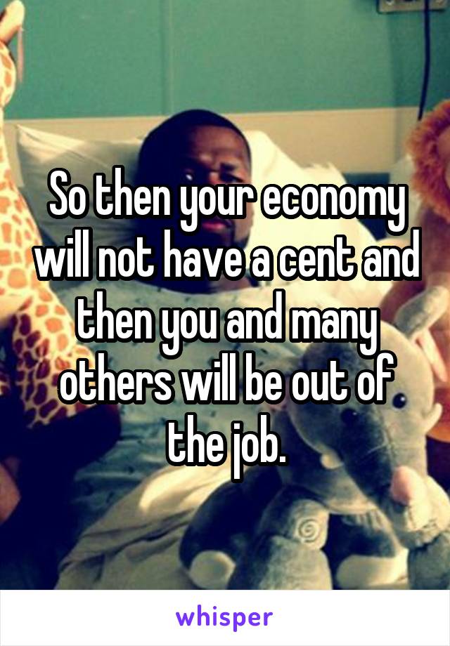 So then your economy will not have a cent and then you and many others will be out of the job.
