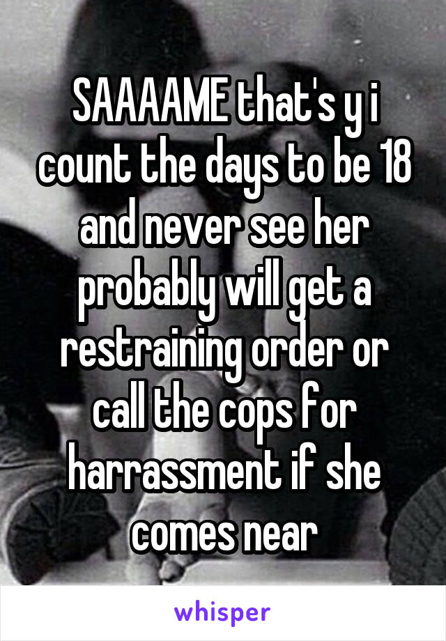 SAAAAME that's y i count the days to be 18 and never see her probably will get a restraining order or call the cops for harrassment if she comes near