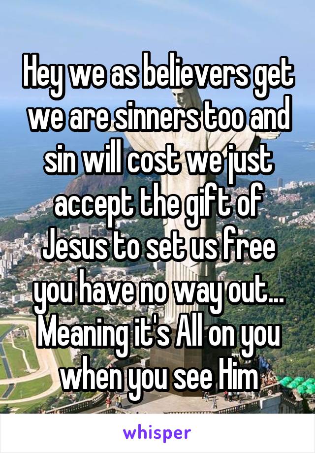 Hey we as believers get we are sinners too and sin will cost we just accept the gift of Jesus to set us free you have no way out... Meaning it's All on you when you see Him