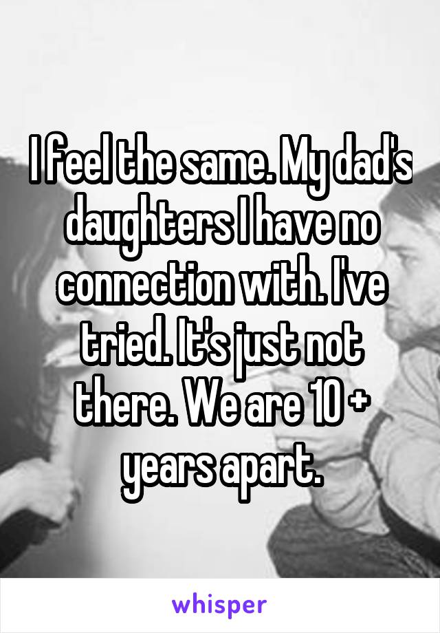 I feel the same. My dad's daughters I have no connection with. I've tried. It's just not there. We are 10 + years apart.