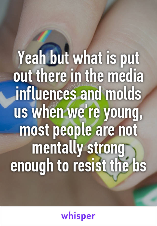 Yeah but what is put out there in the media influences and molds us when we're young, most people are not mentally strong enough to resist the bs