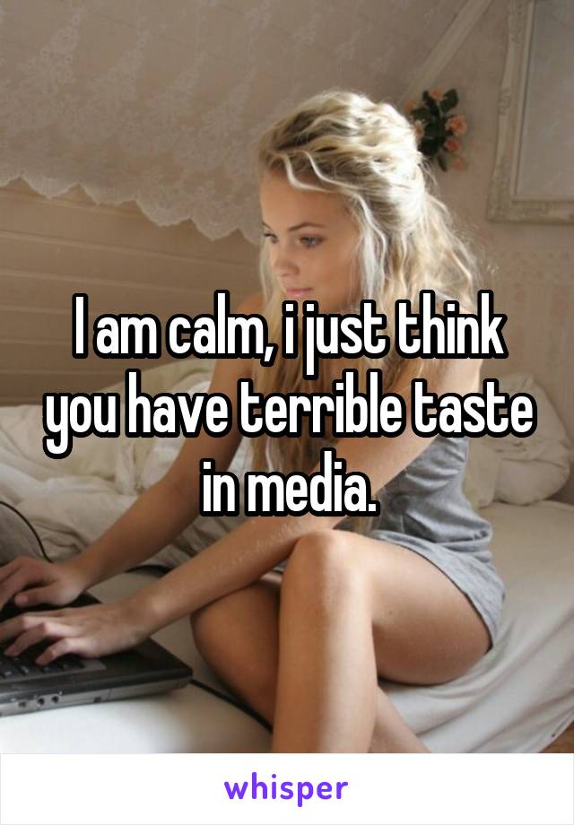 I am calm, i just think you have terrible taste in media.