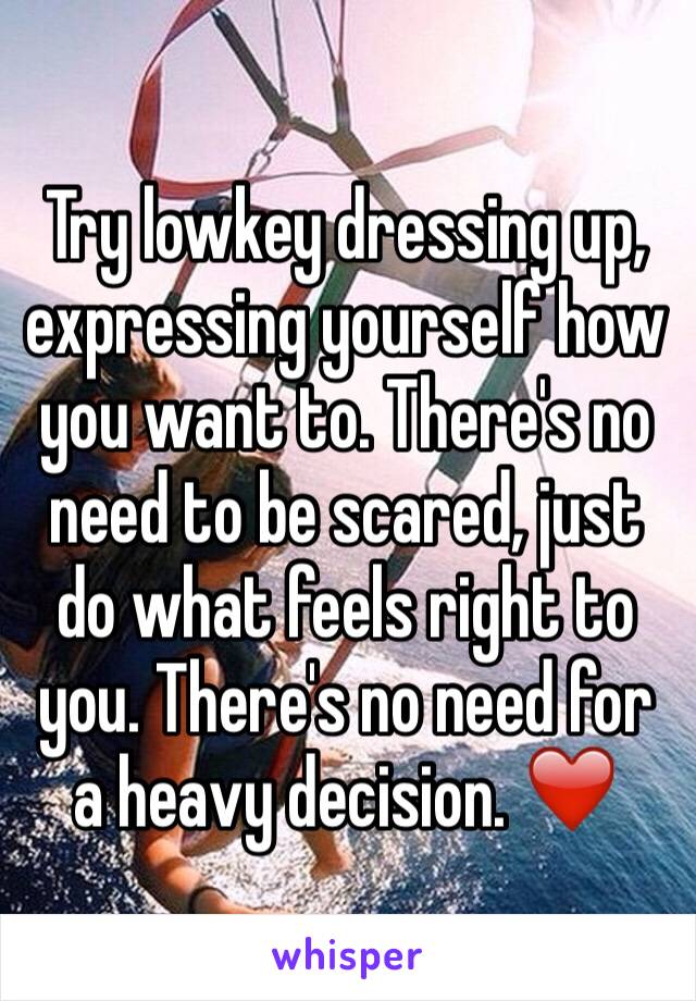 Try lowkey dressing up, expressing yourself how you want to. There's no need to be scared, just do what feels right to you. There's no need for a heavy decision. ❤️