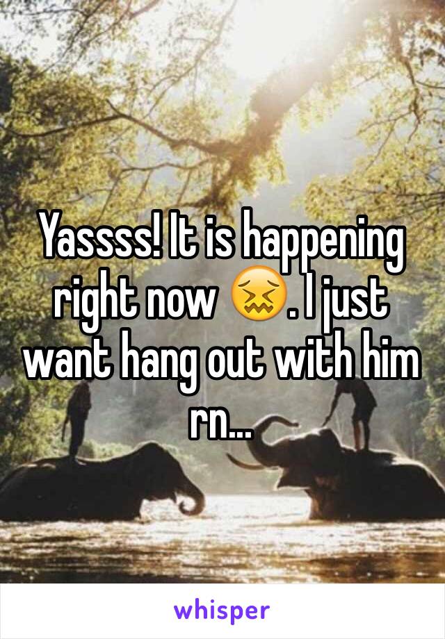 Yassss! It is happening right now 😖. I just want hang out with him rn...