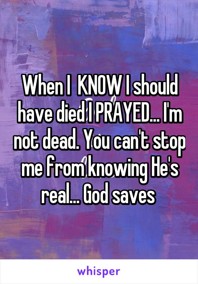 When I  KNOW I should have died I PRAYED... I'm not dead. You can't stop me from knowing He's real... God saves 