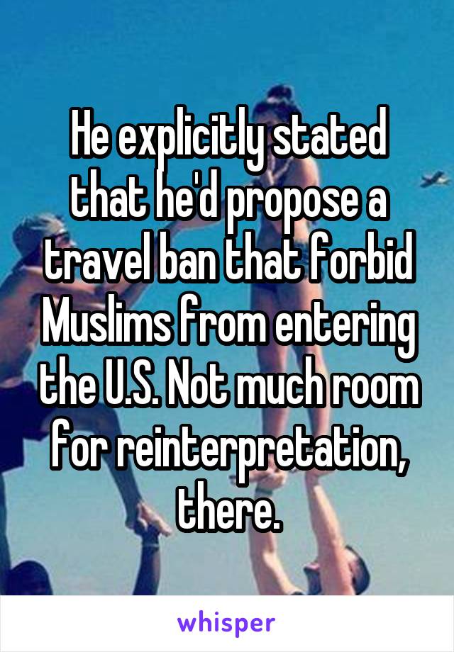 He explicitly stated that he'd propose a travel ban that forbid Muslims from entering the U.S. Not much room for reinterpretation, there.