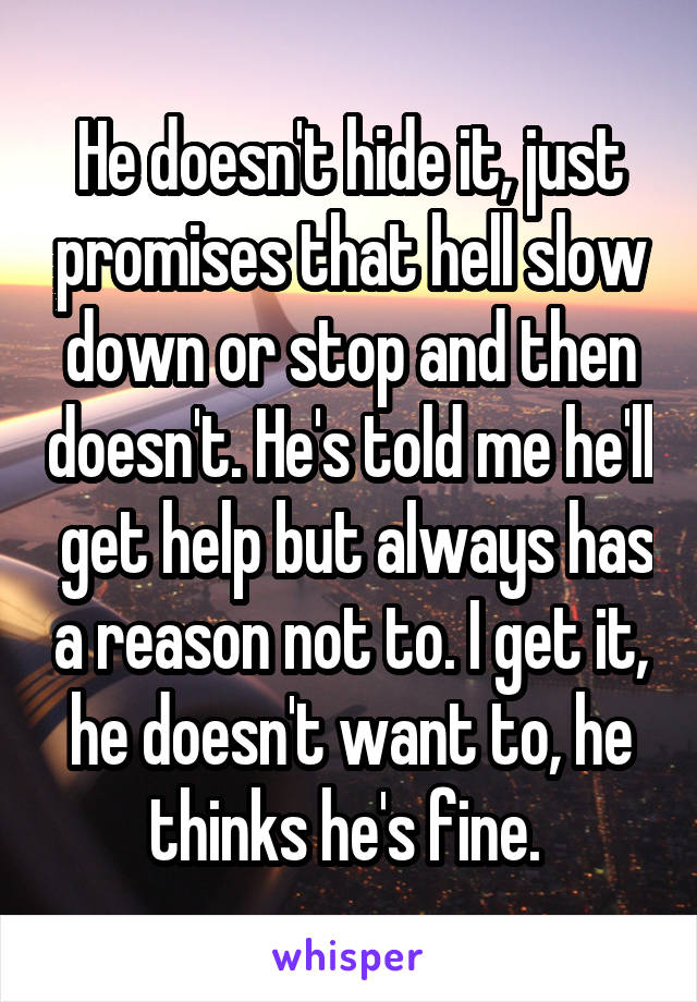 He doesn't hide it, just promises that hell slow down or stop and then doesn't. He's told me he'll  get help but always has a reason not to. I get it, he doesn't want to, he thinks he's fine. 