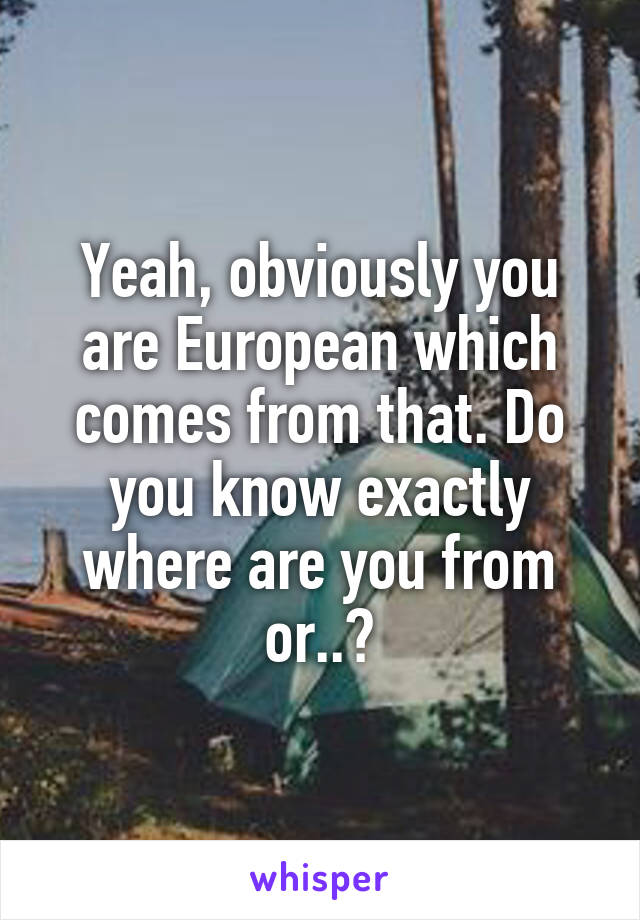 Yeah, obviously you are European which comes from that. Do you know exactly where are you from or..?