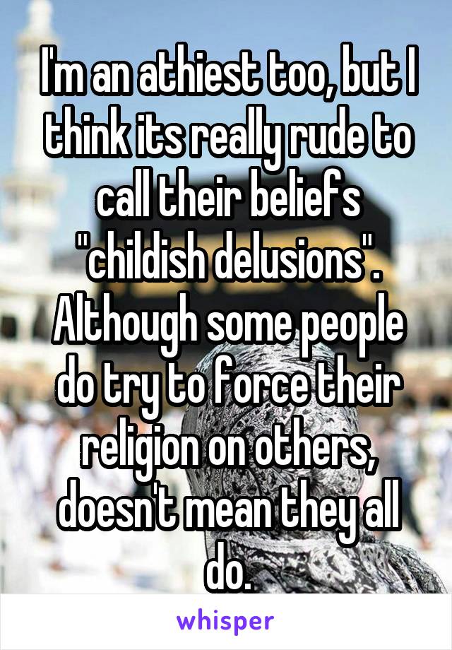 I'm an athiest too, but I think its really rude to call their beliefs "childish delusions". Although some people do try to force their religion on others, doesn't mean they all do.